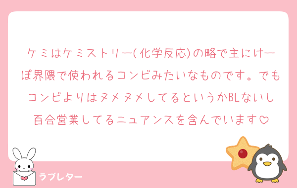 ケミはケミストリー(化学反応)の略で主にけーぽ界隈で使われるコンビみたいなものです。でもコンビよりはヌメヌメしてるというかBLないし百合営業してるニュアンスを含んでいます