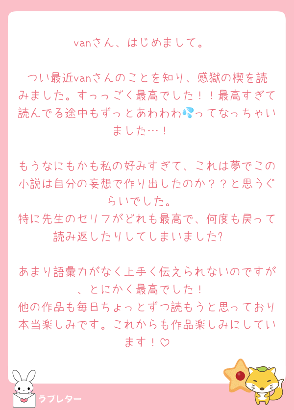 vanさん、はじめまして。

つい最近vanさんのことを知り、感獄の楔を読みました。すっっごく最高でした！！最高すぎて読んでる途中もずっとあわわわ💦ってなっちゃいました…！

もうなにもかも私の好みすぎて、これは夢でこの小説は自分の妄想で作り出したのか？？と思うぐらいでした。
特に先生のセリフがどれも最高で、何度も戻って読み返したりしてしまいました✨

あまり語彙力がなく上手く伝えられないのですが、とにかく最高でした！
他の作品も毎日ちょっとずつ読もうと思っており本当楽しみです。これからも作品楽しみにしています！