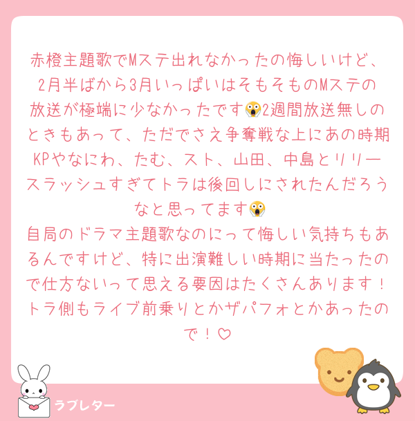 赤橙主題歌でMステ出れなかったの悔しいけど、2月半ばから3月いっぱいはそもそものMステの放送が極端に少なかったです😱2週間放送無しのときもあって、ただでさえ争奪戦な上にあの時期KPやなにわ、たむ、スト、山田、中島とリリースラッシュすぎてトラは後回しにされたんだろうなと思ってます😱
自局のドラマ主題歌なのにって悔しい気持ちもあるんですけど、特に出演難しい時期に当たったので仕方ないって思える要因はたくさんあります！トラ側もライブ前乗りとかザパフォとかあったので！