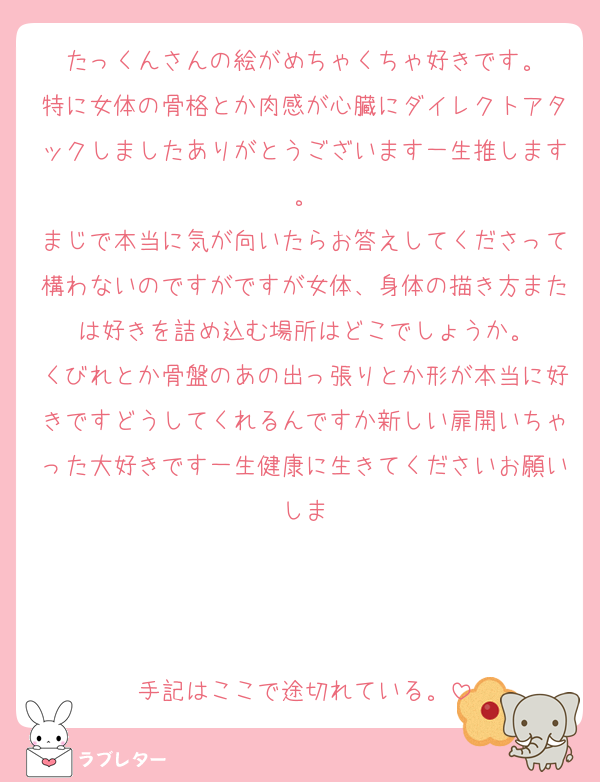 たっくんさんの絵がめちゃくちゃ好きです。
特に女体の骨格とか肉感が心臓にダイレクトアタックしましたありがとうございます一生推します。
まじで本当に気が向いたらお答えしてくださって構わないのですがですが女体、身体の描き方または好きを詰め込む場所はどこでしょうか。
くびれとか骨盤のあの出っ張りとか形が本当に好きですどうしてくれるんですか新しい扉開いちゃった大好きです一生健康に生きてくださいお願いしま



手記はここで途切れている。