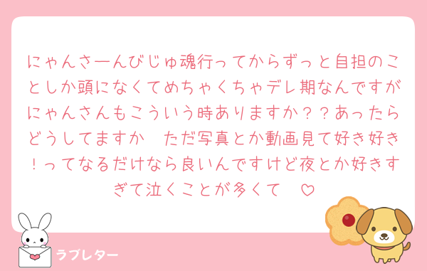 にゃんさーんびじゅ魂行ってからずっと自担のことしか頭になくてめちゃくちゃデレ期なんですがにゃんさんもこういう時ありますか？？あったらどうしてますか🥲ただ写真とか動画見て好き好き！ってなるだけなら良いんですけど夜とか好きすぎて泣くことが多くて🥲