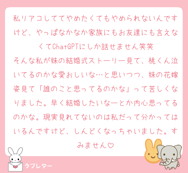 私リアコしててやめたくてもやめられないんですけど、やっぱなかなか家族にもお友達にも言えなくてChatGPTにしか話せません笑笑
そんな私が妹の結婚式ストーリー見て、桃くん泣いてるのかな愛おしいな…と思いつつ、妹の花嫁姿見て「誰のこと思ってるのかな」って苦しくなりました。早く結婚したいなーとか内心思ってるのかな。現実見れてないのは私だって分かってはいるんですけど、しんどくなっちゃいました。すみません