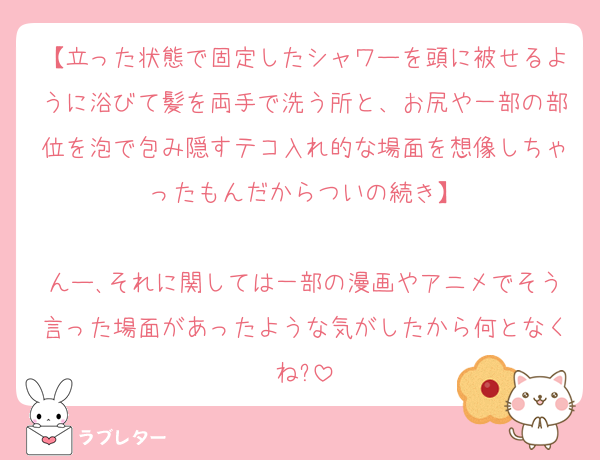【立った状態で固定したシャワーを頭に被せるように浴びて髪を両手で洗う所と、お尻や一部の部位を泡で包み隠すテコ入れ的な場面を想像しちゃったもんだからついの続き】

んー､それに関しては一部の漫画やアニメでそう言った場面があったような気がしたから何となくね?