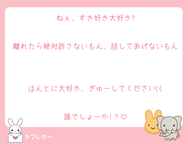 ねぇ、すき好き大好き?

離れたら絶対許さないもん、話してあげないもん

ほんとに大好き、ぎゅーしてください((

誰でしょーか!？