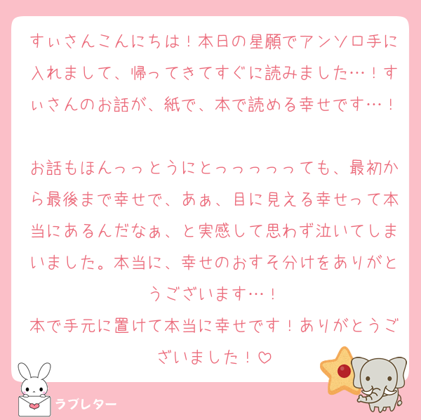 すぃさんこんにちは！本日の星願でアンソロ手に入れまして、帰ってきてすぐに読みました…！すぃさんのお話が、紙で、本で読める幸せです…！
お話もほんっっとうにとっっっっっても、最初から最後まで幸せで、あぁ、目に見える幸せって本当にあるんだなぁ、と実感して思わず泣いてしまいました。本当に、幸せのおすそ分けをありがとうございます…！
本で手元に置けて本当に幸せです！ありがとうございました！