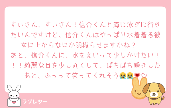 すぃさん、すぃさん！信介くんと海に泳ぎに行きたいんですけど、信介くんはやっぱり水着着る彼女に上からなにか羽織らせますかね？🥹
あと、信介くんに、水をえいって少しかけたい！！！綺麗な目を少し丸くして、ぱちぱち瞬きしたあと、ふっって笑ってくれそう😭😭💗
