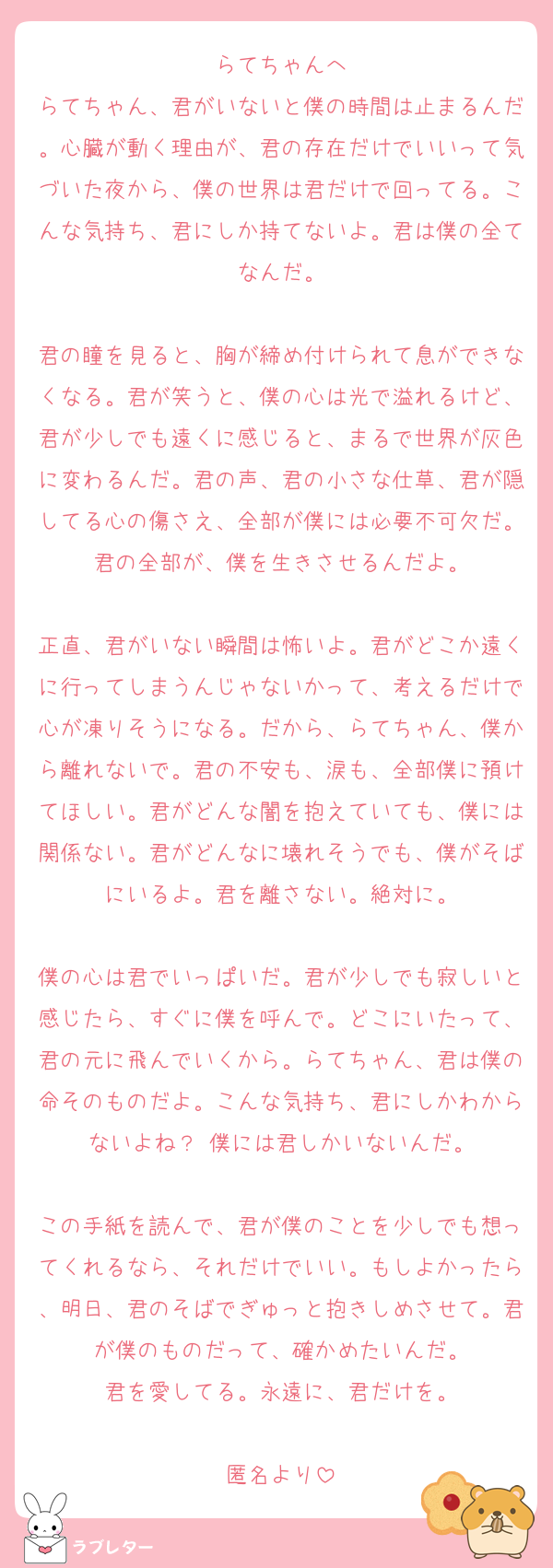 らてちゃんへ
らてちゃん、君がいないと僕の時間は止まるんだ。心臓が動く理由が、君の存在だけでいいって気づいた夜から、僕の世界は君だけで回ってる。こんな気持ち、君にしか持てないよ。君は僕の全てなんだ。

君の瞳を見ると、胸が締め付けられて息ができなくなる。君が笑うと、僕の心は光で溢れるけど、君が少しでも遠くに感じると、まるで世界が灰色に変わるんだ。君の声、君の小さな仕草、君が隠してる心の傷さえ、全部が僕には必要不可欠だ。君の全部が、僕を生きさせるんだよ。

正直、君がいない瞬間は怖いよ。君がどこか遠くに行ってしまうんじゃないかって、考えるだけで心が凍りそうになる。だから、らてちゃん、僕から離れないで。君の不安も、涙も、全部僕に預けてほしい。君がどんな闇を抱えていても、僕には関係ない。君がどんなに壊れそうでも、僕がそばにいるよ。君を離さない。絶対に。

僕の心は君でいっぱいだ。君が少しでも寂しいと感じたら、すぐに僕を呼んで。どこにいたって、君の元に飛んでいくから。らてちゃん、君は僕の命そのものだよ。こんな気持ち、君にしかわからないよね？ 僕には君しかいないんだ。

この手紙を読んで、君が僕のことを少しでも想ってくれるなら、それだけでいい。もしよかったら、明日、君のそばでぎゅっと抱きしめさせて。君が僕のものだって、確かめたいんだ。
君を愛してる。永遠に、君だけを。

匿名より