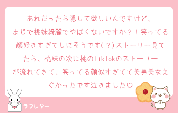 あれだったら隠して欲しいんですけど、
まじで桃妹綺麗でやばくないですか？！笑ってる顔好きすぎてしにそうです(？)ストーリー見てたら、桃妹の次に桃のTikTokのストーリーが流れてきて、笑ってる顔似すぎてて美男美女えぐかったです泣きました