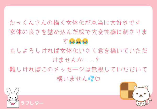 たっくんさんの描く女体化が本当に大好きです🥰女体の良さを詰め込んだ絵で大変性癖に刺さります😭😭😭
もしよろしければ女体化いさく君を描いていただけませんか....?
難しければこのメッセージは無視していただいて構いません💦