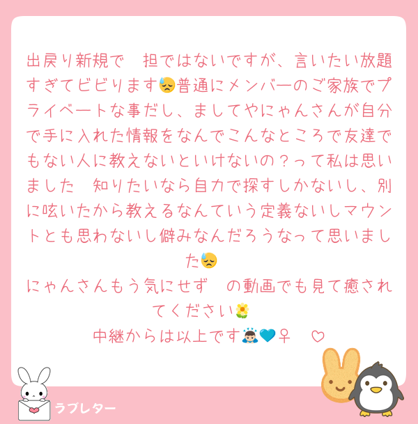 出戻り新規で🩷担ではないですが、言いたい放題すぎてビビります😓普通にメンバーのご家族でプライベートな事だし、ましてやにゃんさんが自分で手に入れた情報をなんでこんなところで友達でもない人に教えないといけないの？って私は思いました🥱知りたいなら自力で探すしかないし、別に呟いたから教えるなんていう定義ないしマウントとも思わないし僻みなんだろうなって思いました😓
にゃんさんもう気にせず🩷の動画でも見て癒されてください🌼
中継からは以上です🙇🏻‍♀️💙