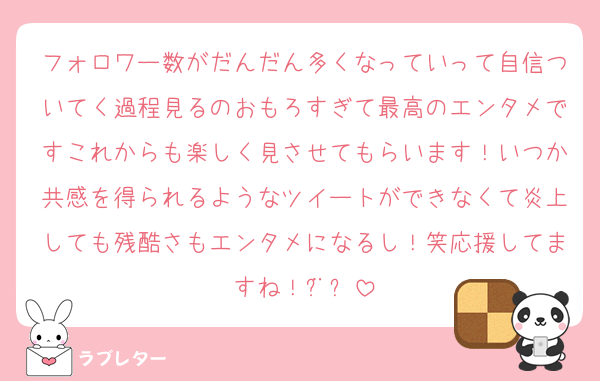 フォロワー数がだんだん多くなっていって自信ついてく過程見るのおもろすぎて最高のエンタメですこれからも楽しく見させてもらいます！いつか共感を得られるようなツイートができなくて炎上しても残酷さもエンタメになるし！笑応援してますね！¨̮⃝