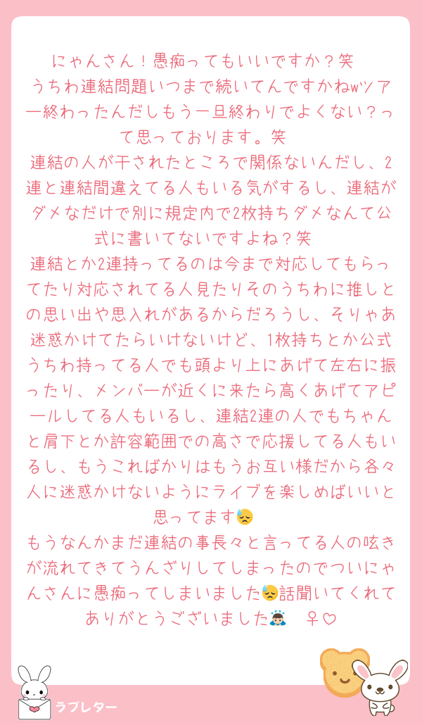 にゃんさん！愚痴ってもいいですか？笑
うちわ連結問題いつまで続いてんですかねwツアー終わったんだしもう一旦終わりでよくない？って思っております。笑
連結の人が干されたところで関係ないんだし、2連と連結間違えてる人もいる気がするし、連結がダメなだけで別に規定内で2枚持ちダメなんて公式に書いてないですよね？笑
連結とか2連持ってるのは今まで対応してもらってたり対応されてる人見たりそのうちわに推しとの思い出や思入れがあるからだろうし、そりゃあ迷惑かけてたらいけないけど、1枚持ちとか公式うちわ持ってる人でも頭より上にあげて左右に振ったり、メンバーが近くに来たら高くあげてアピールしてる人もいるし、連結2連の人でもちゃんと肩下とか許容範囲での高さで応援してる人もいるし、もうこればかりはもうお互い様だから各々人に迷惑かけないようにライブを楽しめばいいと思ってます😓
もうなんかまだ連結の事長々と言ってる人の呟きが流れてきてうんざりしてしまったのでついにゃんさんに愚痴ってしまいました😓話聞いてくれてありがとうございました🙇🏻‍♀️