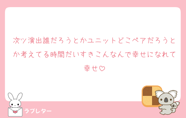 次ツ演出誰だろうとかユニットどこペアだろうとか考えてる時間だいすきこんなんで幸せになれて幸せ