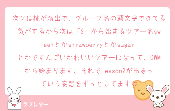 次ツは桃が演出で、グループ名の頭文字できてる気がするから次は「S」から始まるツアー名sweetとかstrawberryとかsugarとかですんごいかわいいツアーになって、DWMから始まります、それでlesson2が出るっていう妄想をずっとしてます