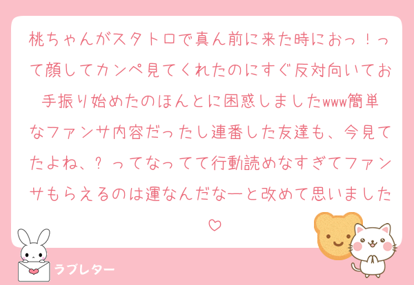 桃ちゃんがスタトロで真ん前に来た時におっ！って顔してカンペ見てくれたのにすぐ反対向いてお手振り始めたのほんとに困惑しましたwww簡単なファンサ内容だったし連番した友達も、今見てたよね、⁇ってなってて行動読めなすぎてファンサもらえるのは運なんだなーと改めて思いました♡