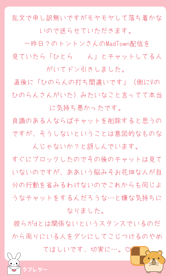 乱文で申し訳無いですがモヤモヤして落ち着かないので送らせていただきます。
一昨日？のトントンさんのMadTown配信を見ていたら「ひとら〜〜ん」とチャットしてる人がいてドン引きしました。
直後に「ひのらんの打ち間違いです」（側にVのひのらんさんがいた）みたいなこと言ってて本当に気持ち悪かったです。
良識のある人ならばチャットを削除すると思うのですが、そうしないということは意図的なものなんじゃないか？と訝しんでいます。
すぐにブロックしたのでその後のチャットは見ていないのですが、ああいう脳みそお花畑な人が自分の行動を省みるわけないのでこれからも同じようなチャットをするんだろうな…と嫌な気持ちになりました。
彼らがdとは関係ないというスタンスでいるのだから周りにいる人をダシにしてこじつけるのやめてほしいです、切実に…。