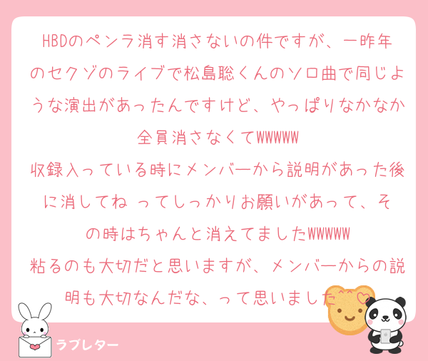 HBDのペンラ消す消さないの件ですが、一昨年のセクゾのライブで松島聡くんのソロ曲で同じような演出があったんですけど、やっぱりなかなか全員消さなくてWWWWW
収録入っている時にメンバーから説明があった後に消してね‼️ってしっかりお願いがあって、その時はちゃんと消えてましたWWWWW
粘るのも大切だと思いますが、メンバーからの説明も大切なんだな、って思いました^^