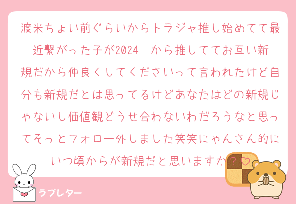 渡米ちょい前ぐらいからトラジャ推し始めてて最近繋がった子が2024〜から推しててお互い新規だから仲良くしてくださいって言われたけど自分も新規だとは思ってるけどあなたはどの新規じゃないし価値観どうせ合わないわだろうなと思ってそっとフォロー外しました笑笑にゃんさん的にいつ頃からが新規だと思いますか？