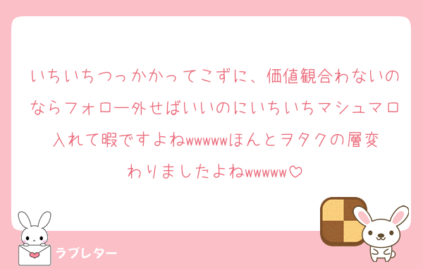 いちいちつっかかってこずに、価値観合わないのならフォロー外せばいいのにいちいちマシュマロ入れて暇ですよねwwwwwほんとヲタクの層変わりましたよねwwwww
