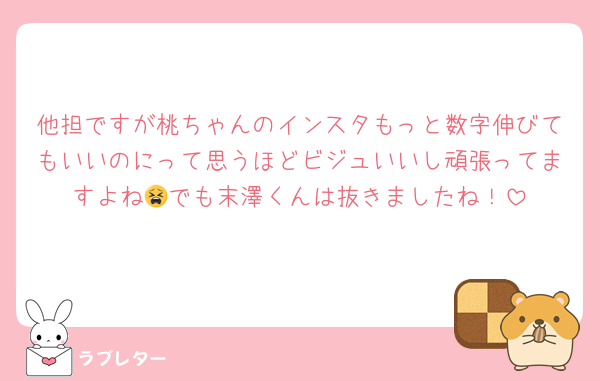 他担ですが桃ちゃんのインスタもっと数字伸びてもいいのにって思うほどビジュいいし頑張ってますよね😫でも末澤くんは抜きましたね！