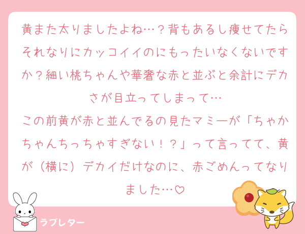黄また太りましたよね…？背もあるし痩せてたらそれなりにカッコイイのにもったいなくないですか？細い桃ちゃんや華奢な赤と並ぶと余計にデカさが目立ってしまって…
この前黄が赤と並んでるの見たマミーが「ちゃかちゃんちっちゃすぎない！？」って言ってて、黄が（横に）デカイだけなのに、赤ごめんってなりました…