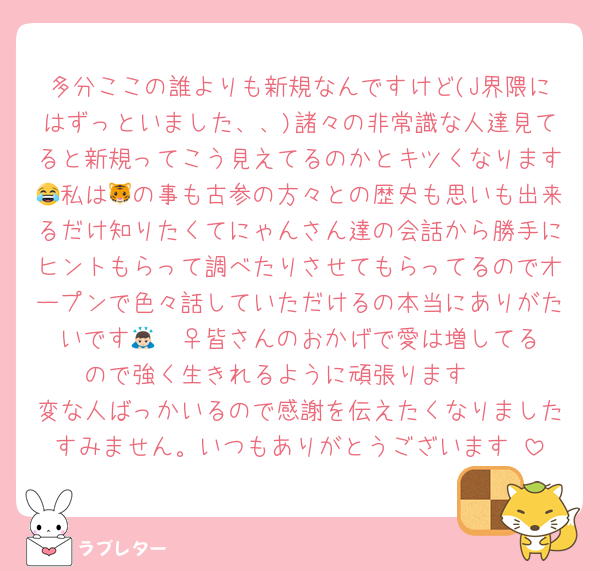 多分ここの誰よりも新規なんですけど(J界隈にはずっといました、、)諸々の非常識な人達見てると新規ってこう見えてるのかとキツくなります😂私は🐯の事も古参の方々との歴史も思いも出来るだけ知りたくてにゃんさん達の会話から勝手にヒントもらって調べたりさせてもらってるのでオープンで色々話していただけるの本当にありがたいです🙇🏻‍♀️皆さんのおかげで愛は増してるので強く生きれるように頑張ります🥹
変な人ばっかいるので感謝を伝えたくなりましたすみません。いつもありがとうございます♡