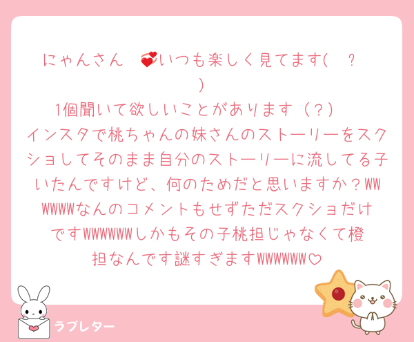 にゃんさん〜💞いつも楽しく見てます( ◜ᴗ◝ )
1個聞いて欲しいことがあります（？）
インスタで桃ちゃんの妹さんのストーリーをスクショしてそのまま自分のストーリーに流してる子いたんですけど、何のためだと思いますか？WWWWWWなんのコメントもせずただスクショだけですWWWWWWしかもその子桃担じゃなくて橙担なんです謎すぎますWWWWWW