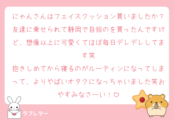 にゃんさんはフェイスクッション買いましたか？友達に乗せられて静岡で自担のを買ったんですけど、想像以上に可愛くてほぼ毎日デレデレしてます笑
抱きしめてから寝るのがルーティンになってしまって、よりやばいオタクになっちゃいました笑おやすみなさーい！