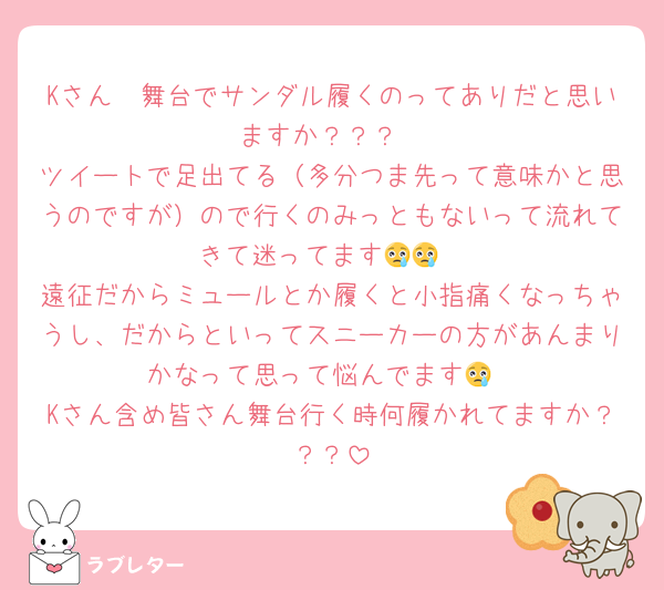 Kさん🥺舞台でサンダル履くのってありだと思いますか？？？
ツイートで足出てる（多分つま先って意味かと思うのですが）ので行くのみっともないって流れてきて迷ってます😢😢
遠征だからミュールとか履くと小指痛くなっちゃうし、だからといってスニーカーの方があんまりかなって思って悩んでます😢
Kさん含め皆さん舞台行く時何履かれてますか？？？