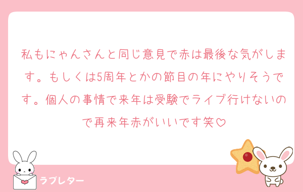 私もにゃんさんと同じ意見で赤は最後な気がします。もしくは5周年とかの節目の年にやりそうです。個人の事情で来年は受験でライブ行けないので再来年赤がいいです笑