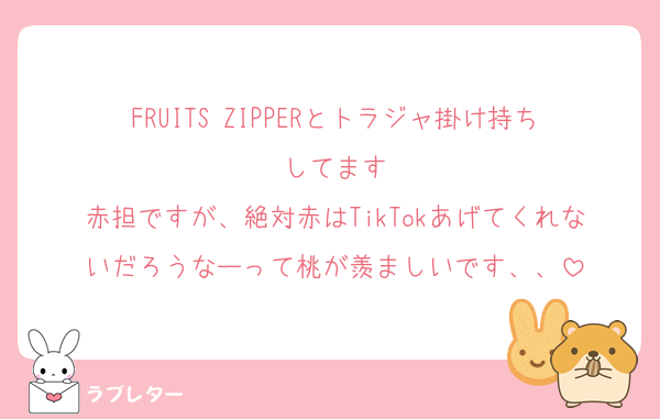 FRUITS ZIPPERとトラジャ掛け持ちしてます
赤担ですが、絶対赤はTikTokあげてくれないだろうなーって桃が羨ましいです、、