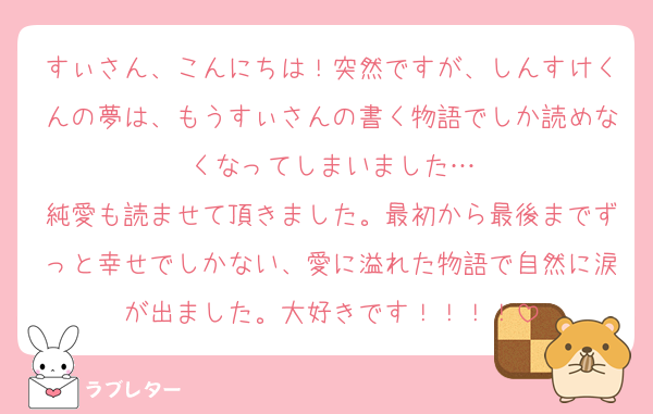 すぃさん、こんにちは！突然ですが、しんすけくんの夢は、もうすぃさんの書く物語でしか読めなくなってしまいました…
純愛も読ませて頂きました。最初から最後までずっと幸せでしかない、愛に溢れた物語で自然に涙が出ました。大好きです！！！！