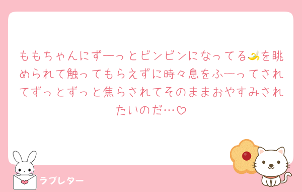 ももちゃんにずーっとビンビンになってる🍌を眺められて触ってもらえずに時々息をふーってされてずっとずっと焦らされてそのままおやすみされたいのだ…