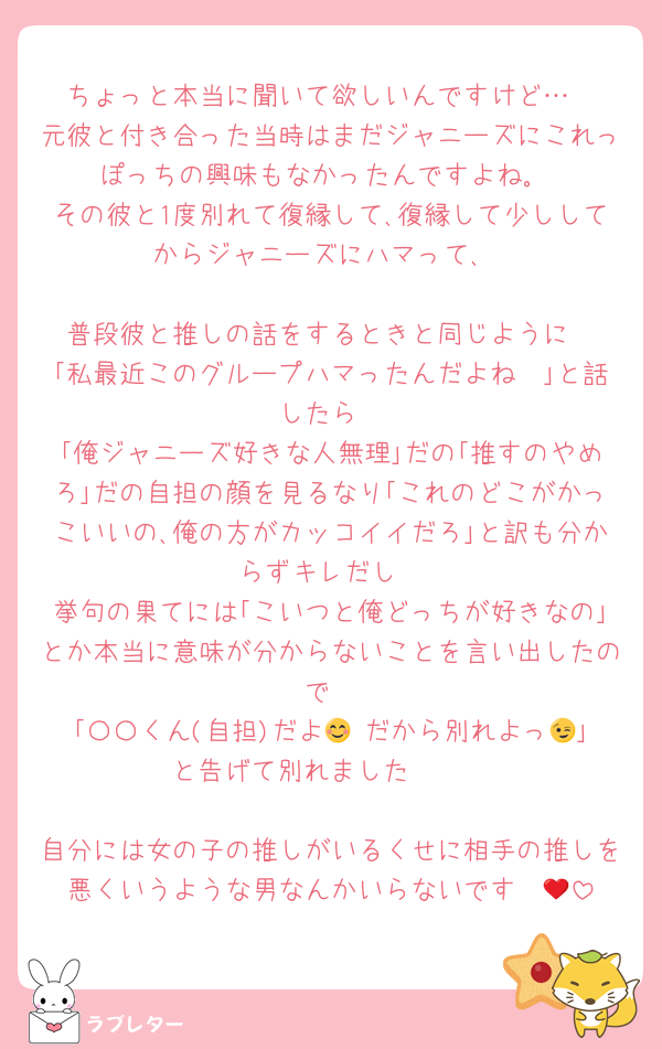 ちょっと本当に聞いて欲しいんですけど…
元彼と付き合った当時はまだジャニーズにこれっぽっちの興味もなかったんですよね｡
その彼と1度別れて復縁して､復縁して少ししてからジャニーズにハマって､

普段彼と推しの話をするときと同じように
｢私最近このグループハマったんだよね〜｣と話したら
｢俺ジャニーズ好きな人無理｣だの｢推すのやめろ｣だの自担の顔を見るなり｢これのどこがかっこいいの､俺の方がカッコイイだろ｣と訳も分からずキレだし
挙句の果てには｢こいつと俺どっちが好きなの｣とか本当に意味が分からないことを言い出したので
｢〇〇くん(自担)だよ😊 だから別れよっ😉｣と告げて別れました🫶🏻

自分には女の子の推しがいるくせに相手の推しを悪くいうような男なんかいらないです❤️‍🔥