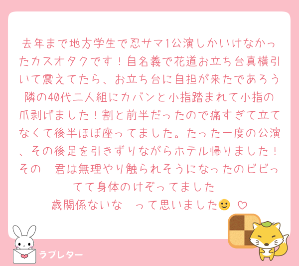 去年まで地方学生で忍サマ1公演しかいけなかったカスオタクです！自名義で花道お立ち台真横引いて震えてたら、お立ち台に自担が来たであろう隣の40代二人組にカバンと小指踏まれて小指の爪剥げました！割と前半だったので痛すぎて立てなくて後半ほぼ座ってました。たった一度の公演、その後足を引きずりながらホテル帰りました！その🥷君は無理やり触られそうになったのビビってて身体のけぞってました
歳関係ないな〜って思いました🙂‍↕️