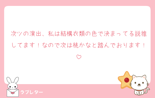 次ツの演出、私は結構衣類の色で決まってる説推してます！なので次は桃かなと踏んでおります！