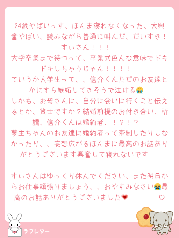 24歳やばいっす、ほんま寝れなくなった、大興奮やばい、読みながら普通に叫んだ、だいすき！すぃさん！！！
大学卒業まで待つって、卒業式色んな意味でドキドキしちゃうじゃん！！！！
ていうか大学生って、、信介くんただのお友達とかにすら嫉妬してきそうで泣ける😭
しかも、お母さんに、自分に会いに行くこと伝えるとか、策士ですか？結婚前提のお付き合い、所謂、信介くんは婚約者、！？！？
夢主ちゃんのお友達に婚約者って牽制したりしなかったり、、妄想広がるほんまに最高のお話ありがとうございます興奮して寝れないです‼️

すぃさんはゆっくり休んでください、また明日からお仕事頑張りましょう、、おやすみなさい😭最高のお話ありがとうございました🥹🥹🥹🥹💗