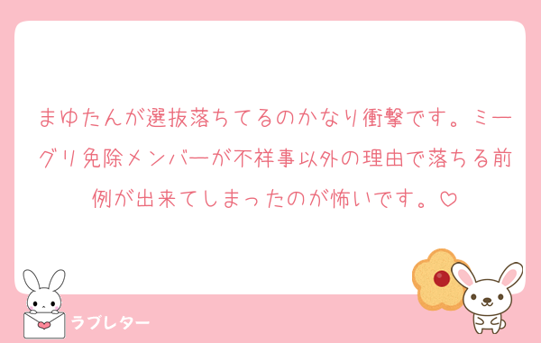 まゆたんが選抜落ちてるのかなり衝撃です。ミーグリ免除メンバーが不祥事以外の理由で落ちる前例が出来てしまったのが怖いです。