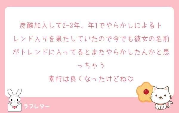 炭酸加入して2-3年、年1でやらかしによるトレンド入りを果たしていたので今でも彼女の名前がトレンドに入ってるとまたやらかしたんかと思っちゃう
素行は良くなったけどね