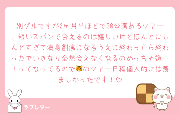 別グルですが2ヶ月半ほどで30公演あるツアー、短いスパンで会えるのは嬉しいけどほんとにしんどすぎて満身創痍になるうえに終わったら終わったでいきなり全然会えなくなるのめっちゃ嫌ー！ってなってるので🐯のツアー日程個人的には羨ましかったです！