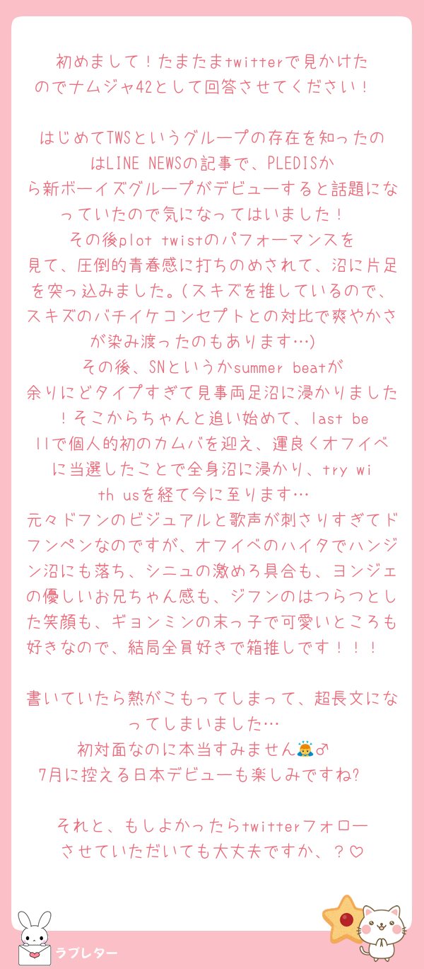 初めまして！たまたまtwitterで見かけたのでナムジャ42として回答させてください！

はじめてTWSというグループの存在を知ったのはLINE NEWSの記事で、PLEDISから新ボーイズグループがデビューすると話題になっていたので気になってはいました！
その後plot twistのパフォーマンスを見て、圧倒的青春感に打ちのめされて、沼に片足を突っ込みました。(スキズを推しているので、スキズのバチイケコンセプトとの対比で爽やかさが染み渡ったのもあります…)
その後、SNというかsummer beatが余りにどタイプすぎて見事両足沼に浸かりました！そこからちゃんと追い始めて、last bellで個人的初のカムバを迎え、運良くオフイベに当選したことで全身沼に浸かり、try with usを経て今に至ります…
元々ドフンのビジュアルと歌声が刺さりすぎてドフンペンなのですが、オフイベのハイタでハンジン沼にも落ち、シニュの激めろ具合も、ヨンジェの優しいお兄ちゃん感も、ジフンのはつらつとした笑顔も、ギョンミンの末っ子で可愛いところも好きなので、結局全員好きで箱推しです！！！

書いていたら熱がこもってしまって、超長文になってしまいました…
初対面なのに本当すみません🙇‍♂️
7月に控える日本デビューも楽しみですね✨

それと、もしよかったらtwitterフォローさせていただいても大丈夫ですか、？