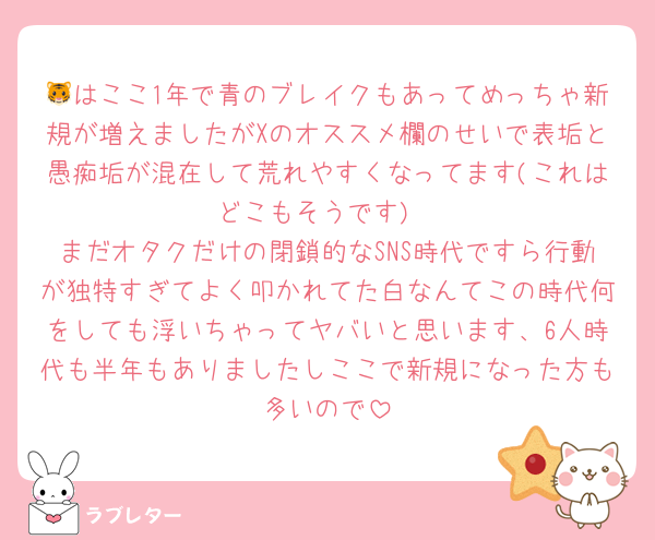 🐯はここ1年で青のブレイクもあってめっちゃ新規が増えましたがXのオススメ欄のせいで表垢と愚痴垢が混在して荒れやすくなってます(これはどこもそうです)
まだオタクだけの閉鎖的なSNS時代ですら行動が独特すぎてよく叩かれてた白なんてこの時代何をしても浮いちゃってヤバいと思います、6人時代も半年もありましたしここで新規になった方も多いので