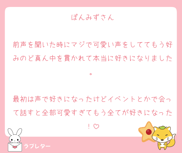 ぽんみずさん

前声を聞いた時にマジで可愛い声をしててもう好みのど真ん中を貫かれて本当に好きになりました。

最初は声で好きになったけどイベントとかで会って話すと全部可愛すぎてもう全てが好きになった！