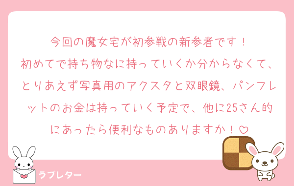 今回の魔女宅が初参戦の新参者です！
初めてで持ち物なに持っていくか分からなくて、とりあえず写真用のアクスタと双眼鏡、パンフレットのお金は持っていく予定で、他に25さん的にあったら便利なものありますか！