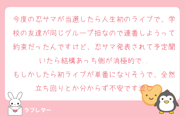 今度の忍サマが当選したら人生初のライブで、学校の友達が同じグループ担なので連番しようって約束だったんですけど、忍サマ発表されて予定聞いたら結構あっち側が消極的で..
もしかしたら初ライブが単番になりそうで、全然立ち回りとか分からず不安です泣