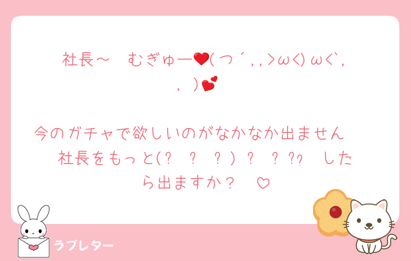 社長～❤むぎゅー💕(つ´,,>ω<)ω<`,, )💕

今のガチャで欲しいのがなかなか出ません❤
社長をもっと(ෆ¯꒳¯ෆ) ˡºᵛᵉ❤⃛したら出ますか？❤
