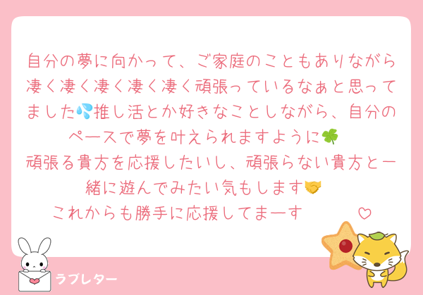 自分の夢に向かって、ご家庭のこともありながら凄く凄く凄く凄く凄く頑張っているなぁと思ってました💦推し活とか好きなことしながら、自分のペースで夢を叶えられますように🍀
頑張る貴方を応援したいし、頑張らない貴方と一緒に遊んでみたい気もします🤝
これからも勝手に応援してまーす🤟🤟🤟