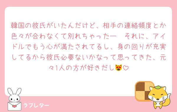 韓国の彼氏がいたんだけど、相手の連絡頻度とか色々が合わなくて別れちゃったー🥹それに、アイドルでもう心が満たされてるし、身の回りが充実してるから彼氏必要ないかなって思ってきた、元々1人の方が好きだし😻