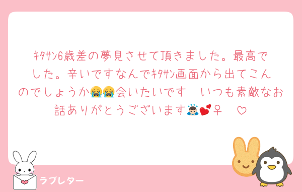 ｷﾀｻﾝ6歳差の夢見させて頂きました。最高でした。辛いですなんでｷﾀｻﾝ画面から出てこんのでしょうか😭😭会いたいです🥺いつも素敵なお話ありがとうございます🙇🏻‍♀️💕