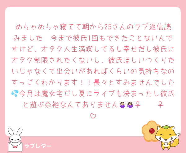 めちゃめちゃ寝てて朝から25さんのラブ返信読みました🥹今まで彼氏1回もできたことないんですけど、オタク人生満喫してるし幸せだし彼氏にオタク制限されたくないし、彼氏ほしいつくりたいじゃなくて出会いがあればくらいの気持ちなのすっごくわかります！！長々とすみませんでした💦今月は魔女宅だし夏にライブも決まったし彼氏と遊ぶ余裕なんてありません🤷🏻‍♀️🤷🏻‍♀️